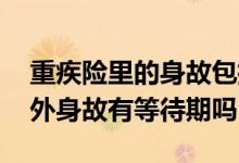 重疾险里的身故包括意外身故吗 重疾险的意外身故有等待期吗