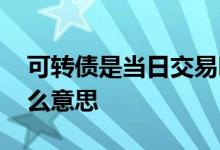 可转债是当日交易吗 可转债最后交易日是什么意思