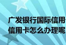 广发银行国际信用卡怎么办理 广发银行国际信用卡怎么办理呢