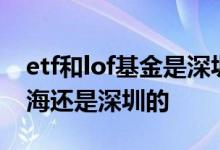 etf和lof基金是深圳市场的吗 etf基金属于上海还是深圳的