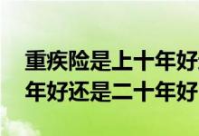 重疾险是上十年好还是二十年好 重疾险买十年好还是二十年好