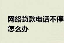 网络贷款电话不停骚扰 被网络贷款电话骚扰怎么办