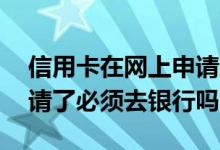 信用卡在网上申请还是去银行 信用卡网上申请了必须去银行吗