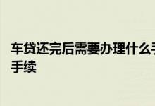 车贷还完后需要办理什么手续邮政 车贷还完后需要办理什么手续