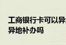工商银行卡可以异地补办吗 工商银行卡可以异地补办吗