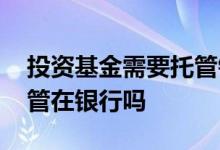 投资基金需要托管银行吗 投资基金的钱是托管在银行吗