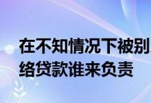 在不知情况下被别人网上贷款 不知情下被网络贷款谁来负责