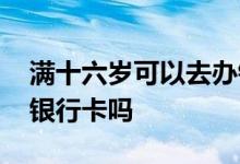 满十六岁可以去办银行卡吗 满十六岁可以办银行卡吗