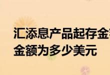汇添息产品起存金额为多少 汇添息产品起存金额为多少美元