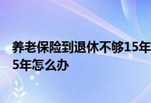 养老保险到退休不够15年怎么办 到退休年龄养老保险不够15年怎么办