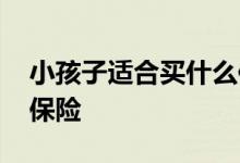 小孩子适合买什么保险 一般小孩适合买什么保险