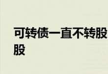 可转债一直不转股 可转债能转股为什么不转股