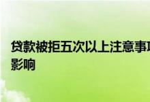 贷款被拒五次以上注意事项 一天贷款被拒了十几次会受什么影响