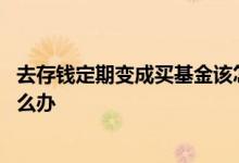 去存钱定期变成买基金该怎么办 去存钱定期变成买基金该怎么办