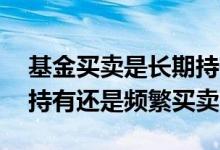 基金买卖是长期持有还是频繁买卖 基金长期持有还是频繁买卖