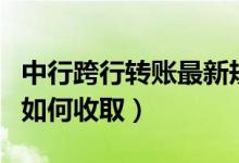 中行跨行转账最新规定（中行跨行转账手续费如何收取）