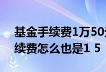 基金手续费1万50元是怎么回事儿 老基金手续费怎么也是1 5