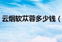 云烟软苁蓉多少钱（云烟软苁蓉多少钱一包）