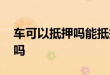 车可以抵押吗能抵押多少钱 车可以抵押贷款吗