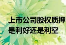 上市公司股权质押是利好还是利空 股权质押是利好还是利空