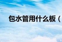 包水管用什么板（包水管用什么材料好）