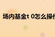 场内基金t 0怎么操作 场内基金是t 0还是t 1