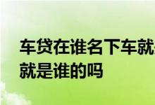 车贷在谁名下车就是谁的吗 车贷在谁名下车就是谁的吗