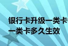 银行卡升级一类卡需要多长时间 银行卡升级一类卡多久生效