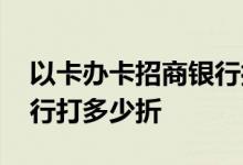 以卡办卡招商银行打多少折 以卡办卡招商银行打多少折
