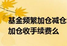 基金频繁加仓减仓怎么算手续费 基金的减仓加仓收手续费么