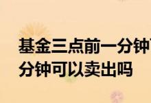 基金三点前一分钟可以卖出吗 基金三点前一分钟可以卖出吗