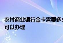 农村商业银行金卡需要多少钱可以办理 银行金卡需要多少钱可以办理