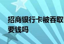 招商银行卡被吞取回要钱吗 办理招商银行卡要钱吗