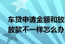 车贷申请金额和放款金额不一致 车贷金额跟放款不一样怎么办