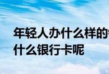 年轻人办什么样的银行卡最好 年轻人一般办什么银行卡呢