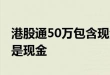 港股通50万包含现金吗 港股通50万是股票还是现金