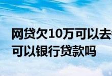 网贷欠10万可以去银行贷款还嘛 欠网贷10万可以银行贷款吗