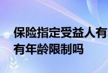保险指定受益人有年龄限制吗 买保险受益人有年龄限制吗
