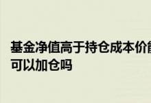 基金净值高于持仓成本价能加仓吗 基金净值高于持仓成本价可以加仓吗