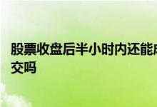 股票收盘后半小时内还能成交吗 股票收盘后半小时内还能成交吗