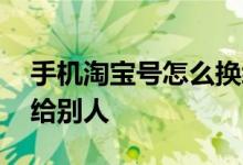 手机淘宝号怎么换绑给别人 淘宝号怎么换绑给别人