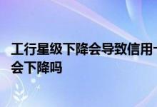 工行星级下降会导致信用卡降额吗 工行星级下降信用卡额度会下降吗