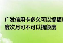 广发信用卡多久可以提额度 请问广发信用卡当月提过固定额度次月可不可以提额度