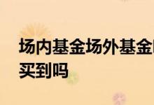 场内基金场外基金哪个安全 场外基金一定能买到吗