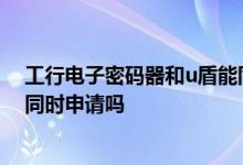 工行电子密码器和u盾能同时用吗 工行电子密码器和u盾能同时申请吗