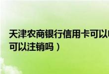 天津农商银行信用卡可以电话注销吗（天津农商银行信用卡可以注销吗）