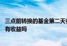 三点前转换的基金第二天有收益 下午三点前转换基金第二天有收益吗