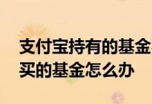 支付宝持有的基金不见了 支付宝又不上市了买的基金怎么办