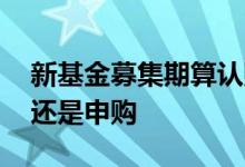 新基金募集期算认购还是申购 新基金叫认购还是申购