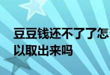 豆豆钱还不了了怎么处理 豆豆钱还进去还可以取出来吗